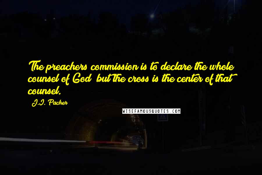 J.I. Packer Quotes: The preachers commission is to declare the whole counsel of God; but the cross is the center of that counsel.