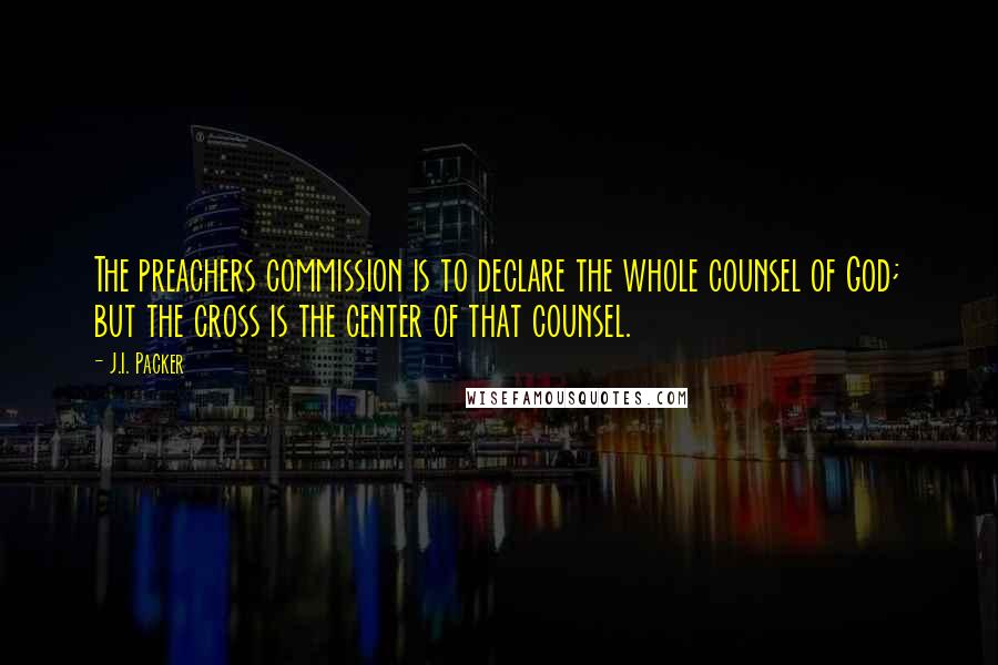 J.I. Packer Quotes: The preachers commission is to declare the whole counsel of God; but the cross is the center of that counsel.