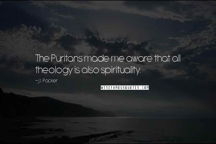 J.I. Packer Quotes: The Puritans made me aware that all theology is also spirituality.
