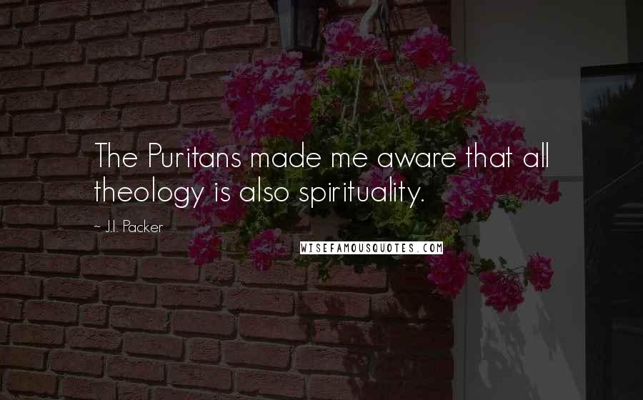 J.I. Packer Quotes: The Puritans made me aware that all theology is also spirituality.