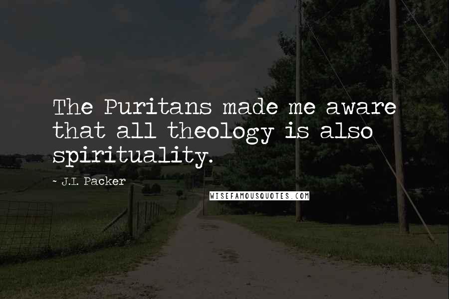 J.I. Packer Quotes: The Puritans made me aware that all theology is also spirituality.