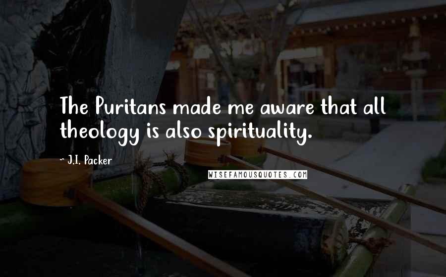 J.I. Packer Quotes: The Puritans made me aware that all theology is also spirituality.