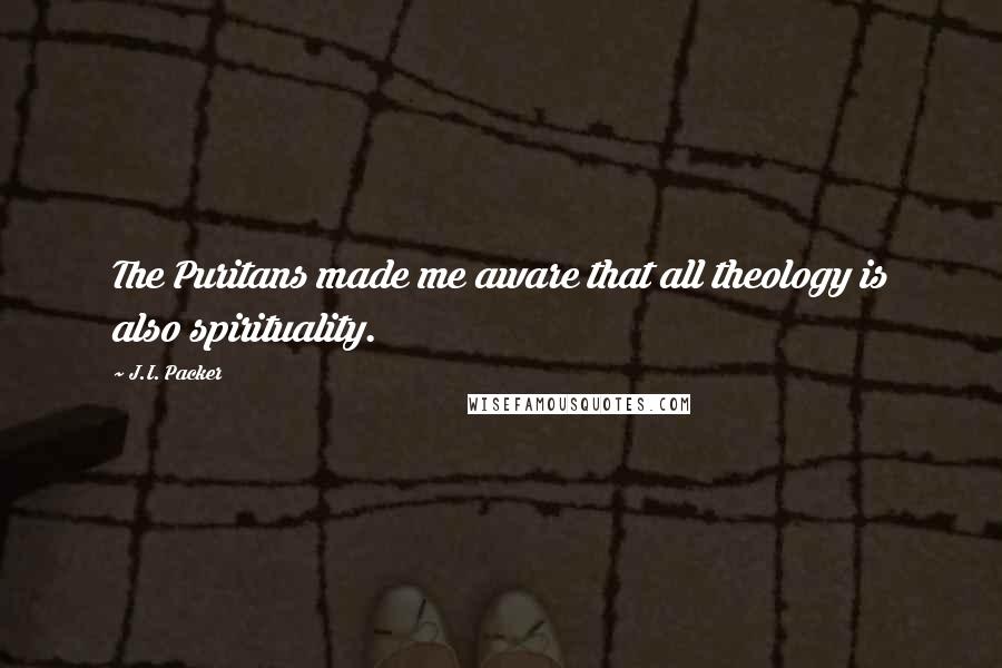 J.I. Packer Quotes: The Puritans made me aware that all theology is also spirituality.
