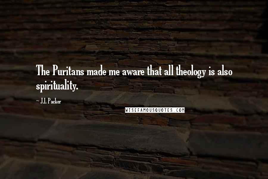 J.I. Packer Quotes: The Puritans made me aware that all theology is also spirituality.