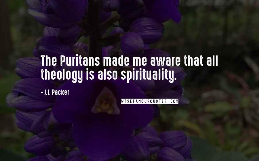 J.I. Packer Quotes: The Puritans made me aware that all theology is also spirituality.