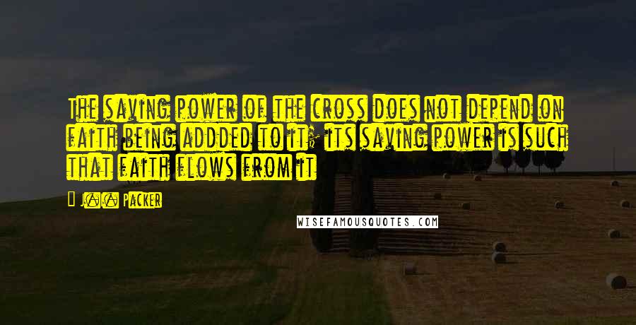 J.I. Packer Quotes: The saving power of the cross does not depend on faith being addded to it; its saving power is such that faith flows from it