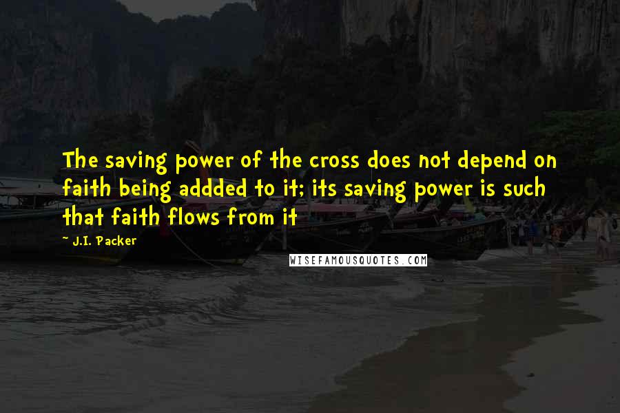 J.I. Packer Quotes: The saving power of the cross does not depend on faith being addded to it; its saving power is such that faith flows from it