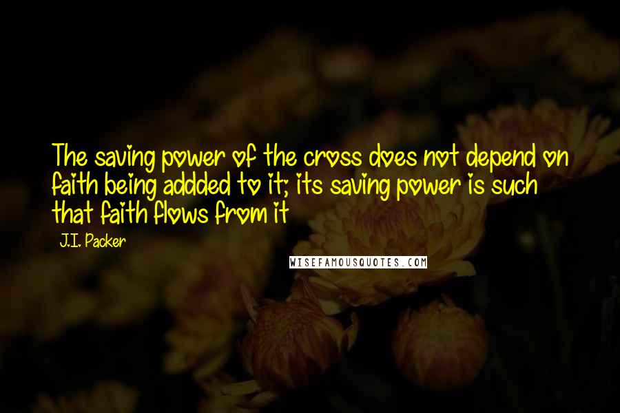 J.I. Packer Quotes: The saving power of the cross does not depend on faith being addded to it; its saving power is such that faith flows from it