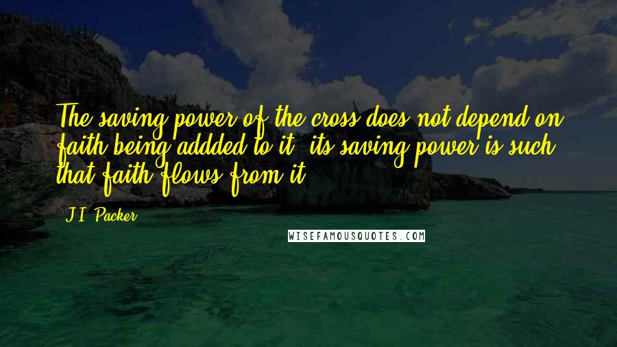 J.I. Packer Quotes: The saving power of the cross does not depend on faith being addded to it; its saving power is such that faith flows from it