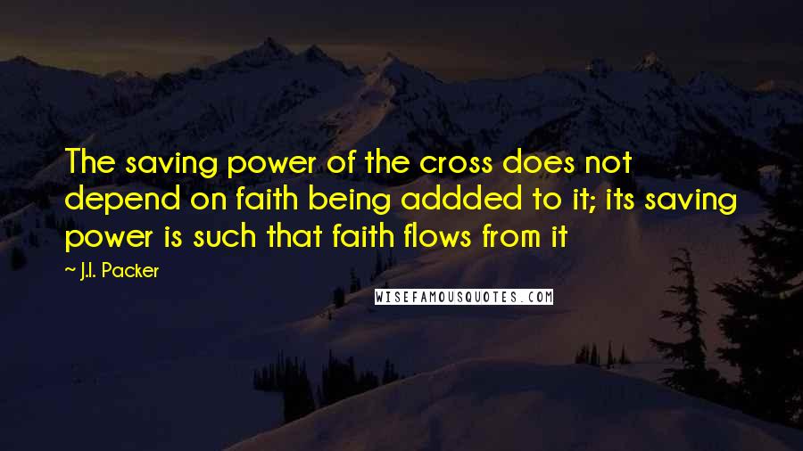 J.I. Packer Quotes: The saving power of the cross does not depend on faith being addded to it; its saving power is such that faith flows from it