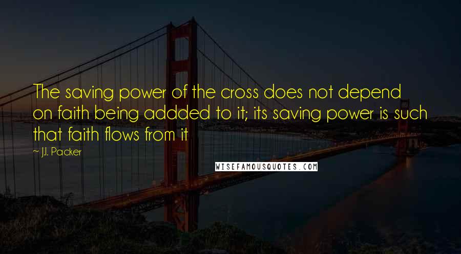 J.I. Packer Quotes: The saving power of the cross does not depend on faith being addded to it; its saving power is such that faith flows from it