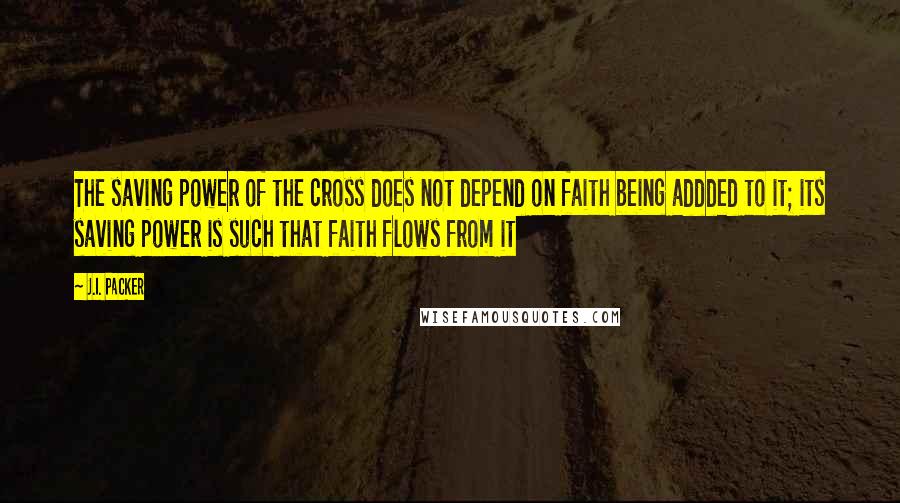 J.I. Packer Quotes: The saving power of the cross does not depend on faith being addded to it; its saving power is such that faith flows from it