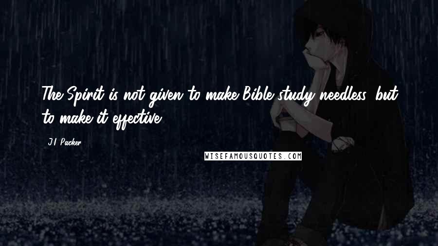 J.I. Packer Quotes: The Spirit is not given to make Bible study needless, but to make it effective.
