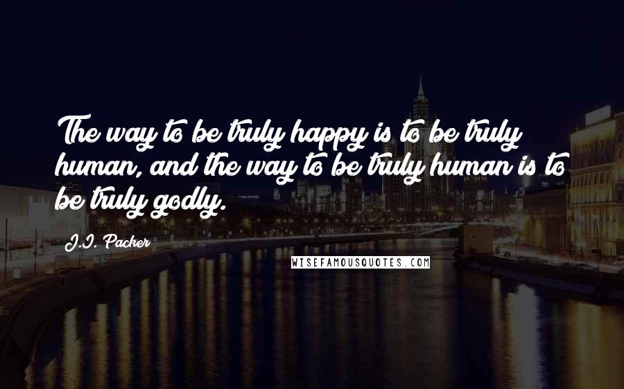 J.I. Packer Quotes: The way to be truly happy is to be truly human, and the way to be truly human is to be truly godly.