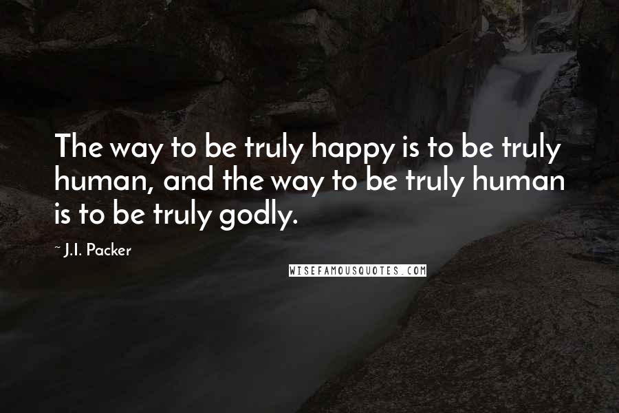 J.I. Packer Quotes: The way to be truly happy is to be truly human, and the way to be truly human is to be truly godly.