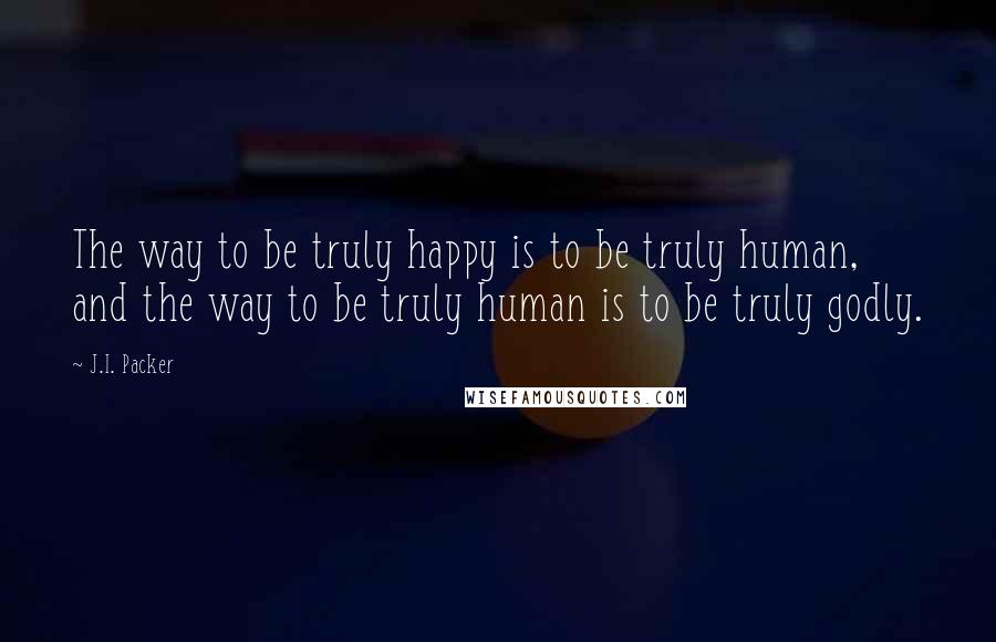 J.I. Packer Quotes: The way to be truly happy is to be truly human, and the way to be truly human is to be truly godly.