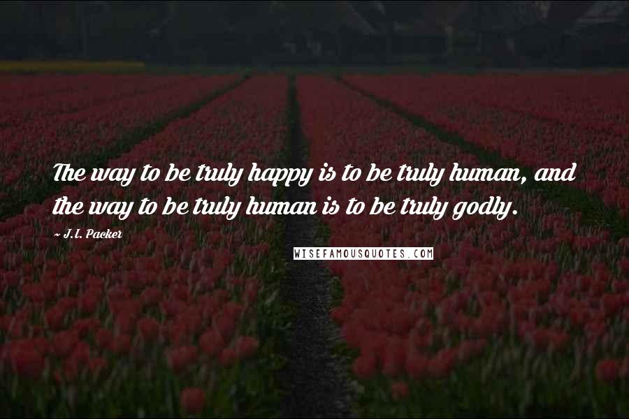 J.I. Packer Quotes: The way to be truly happy is to be truly human, and the way to be truly human is to be truly godly.