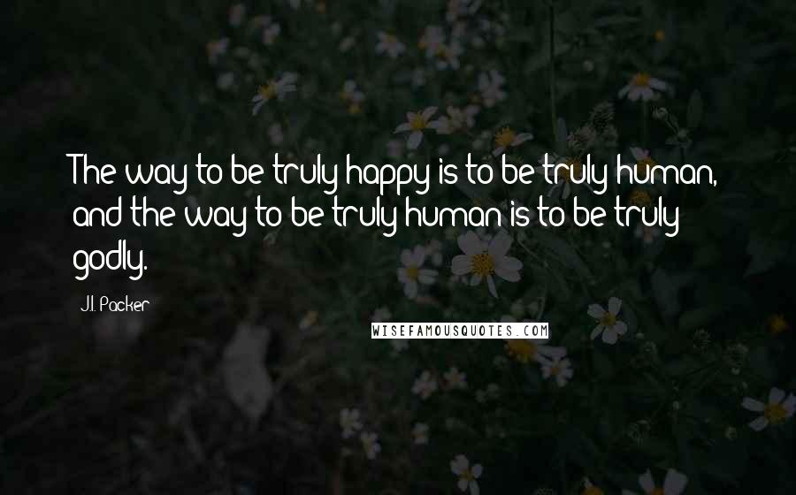 J.I. Packer Quotes: The way to be truly happy is to be truly human, and the way to be truly human is to be truly godly.