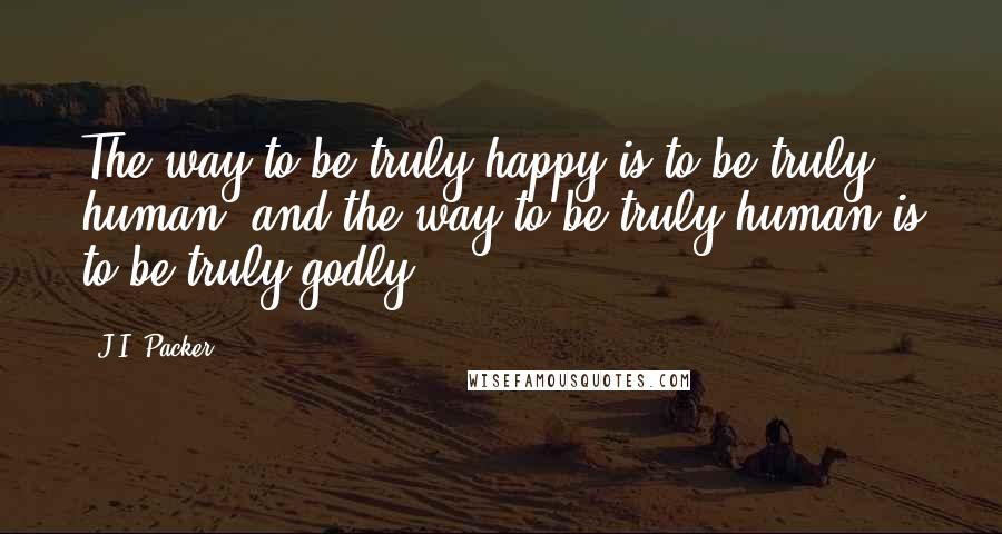 J.I. Packer Quotes: The way to be truly happy is to be truly human, and the way to be truly human is to be truly godly.