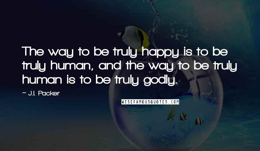 J.I. Packer Quotes: The way to be truly happy is to be truly human, and the way to be truly human is to be truly godly.