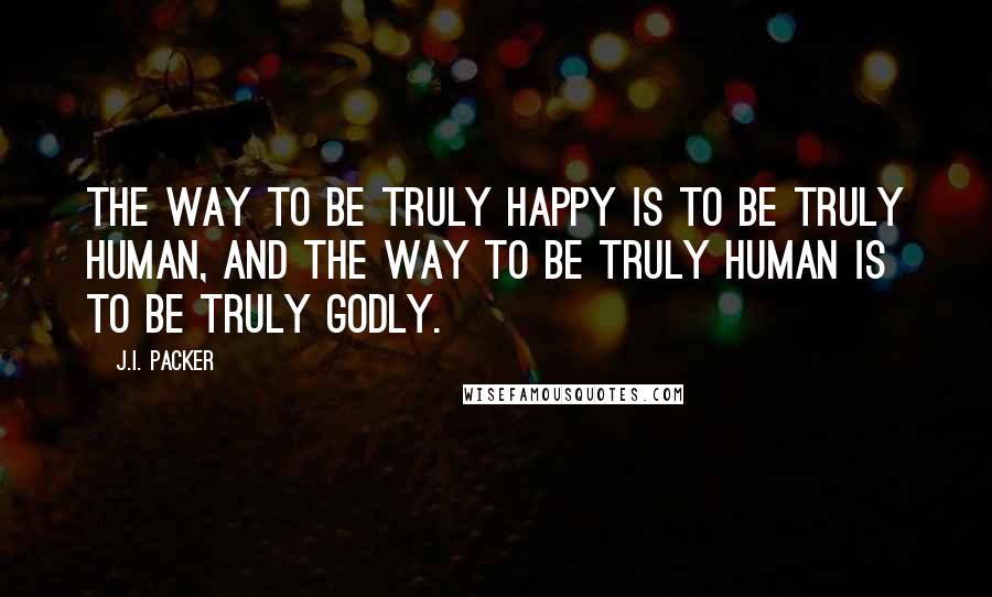 J.I. Packer Quotes: The way to be truly happy is to be truly human, and the way to be truly human is to be truly godly.