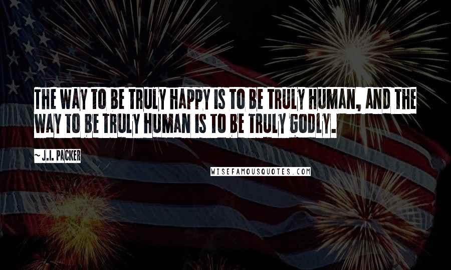 J.I. Packer Quotes: The way to be truly happy is to be truly human, and the way to be truly human is to be truly godly.