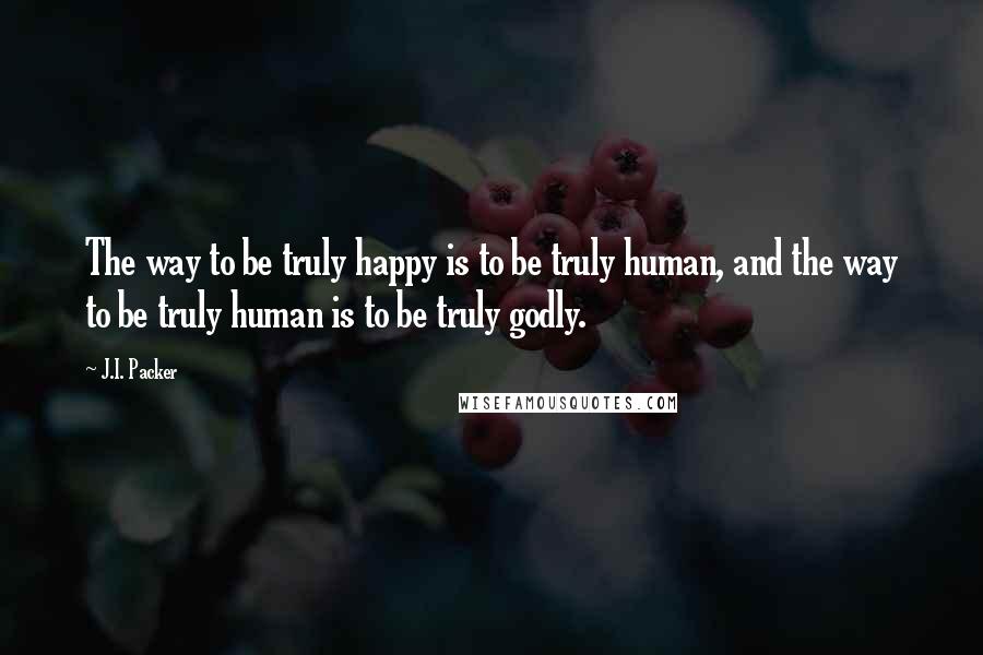 J.I. Packer Quotes: The way to be truly happy is to be truly human, and the way to be truly human is to be truly godly.