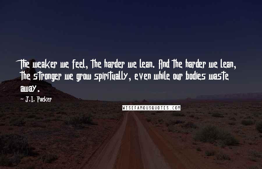 J.I. Packer Quotes: The weaker we feel, the harder we lean. And the harder we lean, the stronger we grow spiritually, even while our bodies waste away.