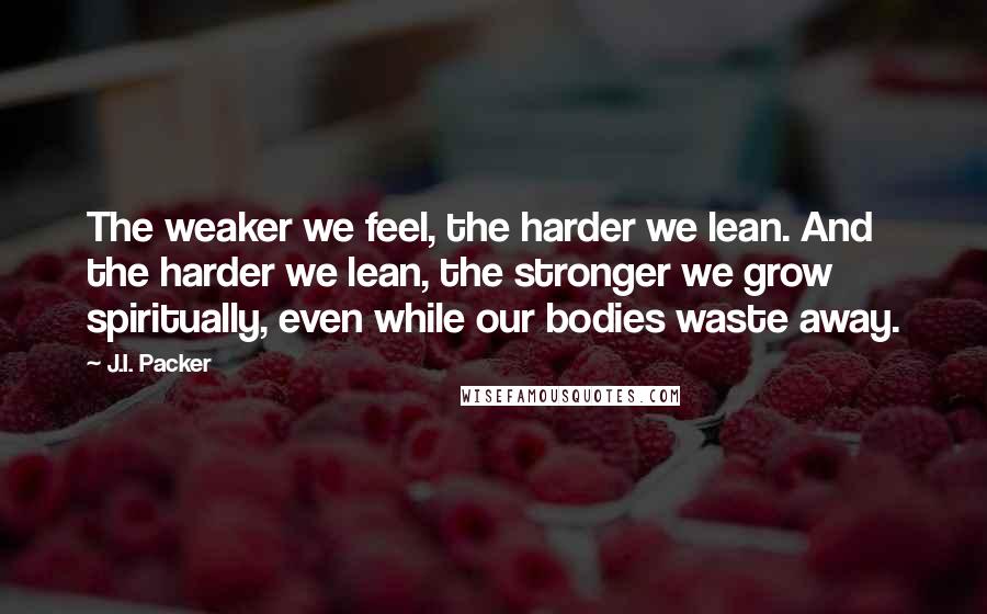 J.I. Packer Quotes: The weaker we feel, the harder we lean. And the harder we lean, the stronger we grow spiritually, even while our bodies waste away.
