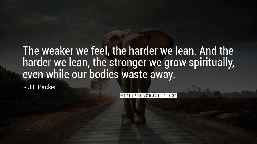 J.I. Packer Quotes: The weaker we feel, the harder we lean. And the harder we lean, the stronger we grow spiritually, even while our bodies waste away.