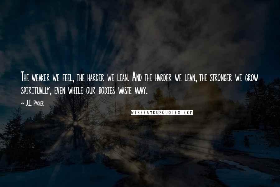 J.I. Packer Quotes: The weaker we feel, the harder we lean. And the harder we lean, the stronger we grow spiritually, even while our bodies waste away.