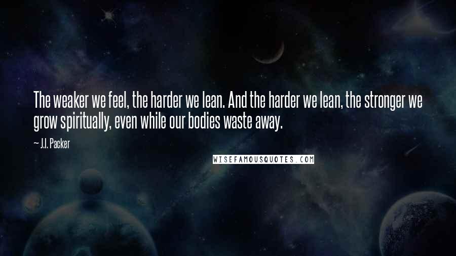 J.I. Packer Quotes: The weaker we feel, the harder we lean. And the harder we lean, the stronger we grow spiritually, even while our bodies waste away.