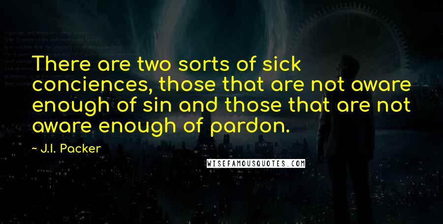 J.I. Packer Quotes: There are two sorts of sick conciences, those that are not aware enough of sin and those that are not aware enough of pardon.