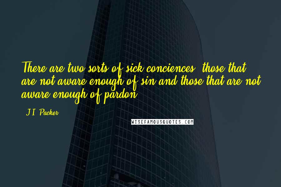 J.I. Packer Quotes: There are two sorts of sick conciences, those that are not aware enough of sin and those that are not aware enough of pardon.