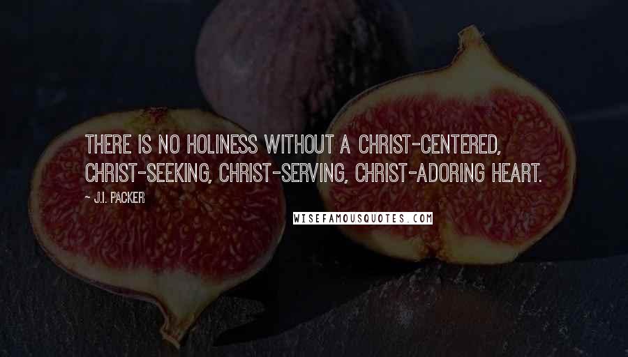 J.I. Packer Quotes: There is no holiness without a Christ-centered, Christ-seeking, Christ-serving, Christ-adoring heart.