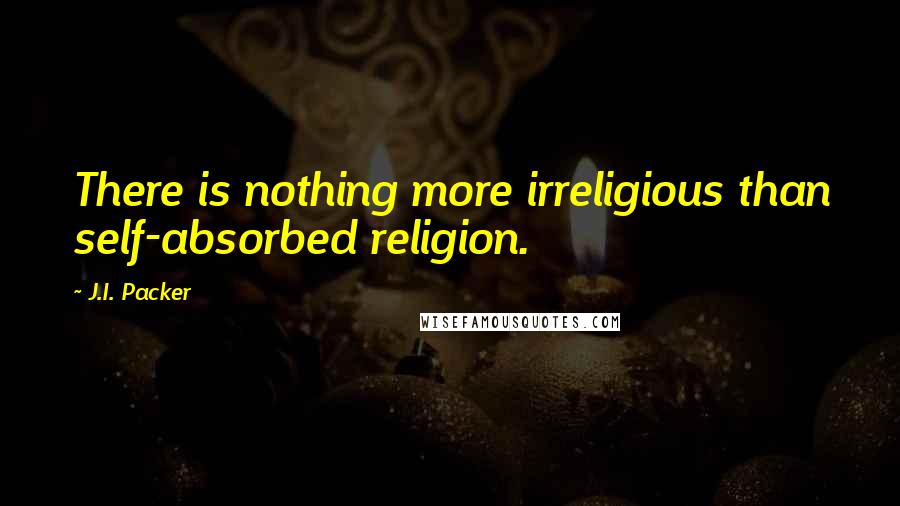 J.I. Packer Quotes: There is nothing more irreligious than self-absorbed religion.