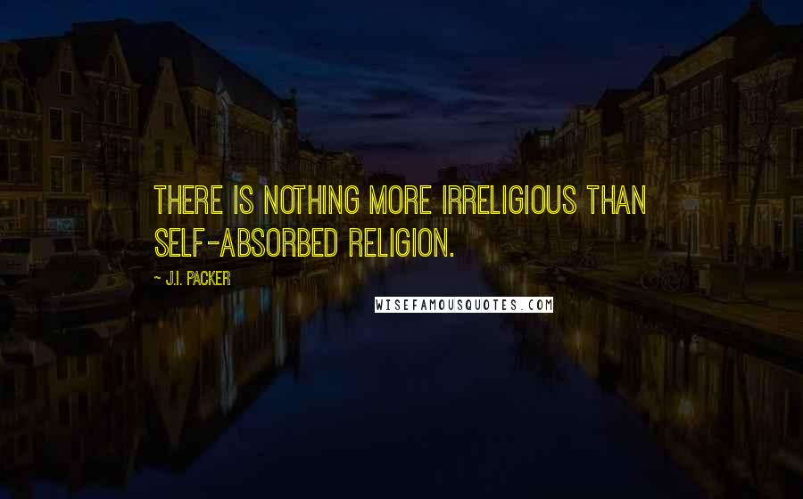 J.I. Packer Quotes: There is nothing more irreligious than self-absorbed religion.
