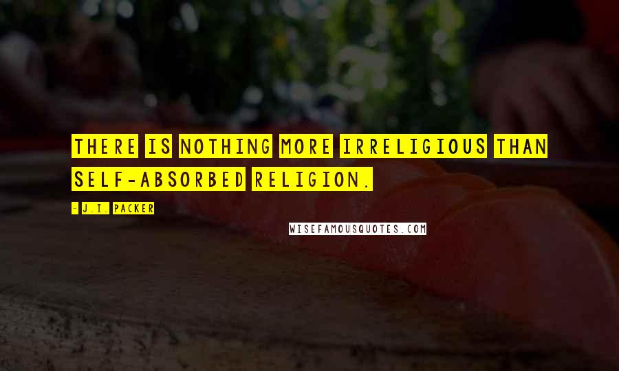 J.I. Packer Quotes: There is nothing more irreligious than self-absorbed religion.