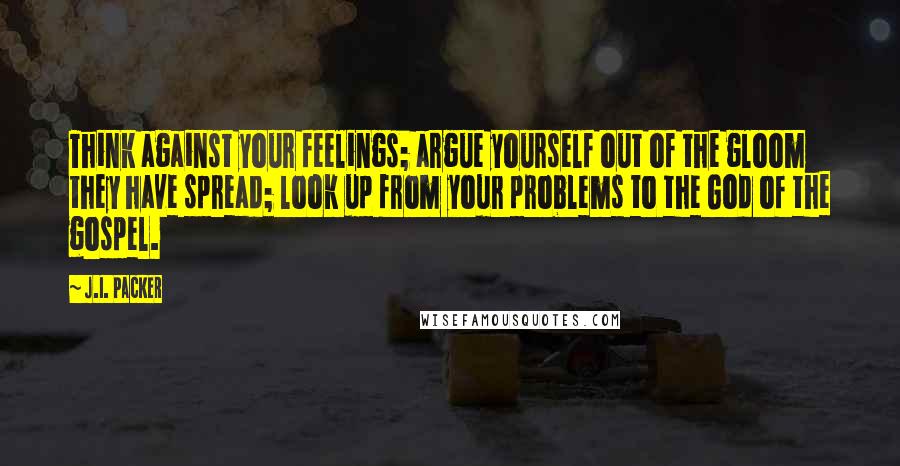 J.I. Packer Quotes: Think against your feelings; argue yourself out of the gloom they have spread; look up from your problems to the God of the gospel.