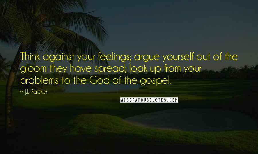 J.I. Packer Quotes: Think against your feelings; argue yourself out of the gloom they have spread; look up from your problems to the God of the gospel.