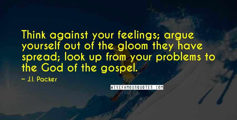 J.I. Packer Quotes: Think against your feelings; argue yourself out of the gloom they have spread; look up from your problems to the God of the gospel.