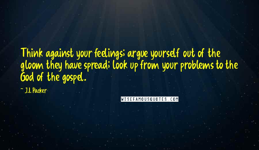 J.I. Packer Quotes: Think against your feelings; argue yourself out of the gloom they have spread; look up from your problems to the God of the gospel.