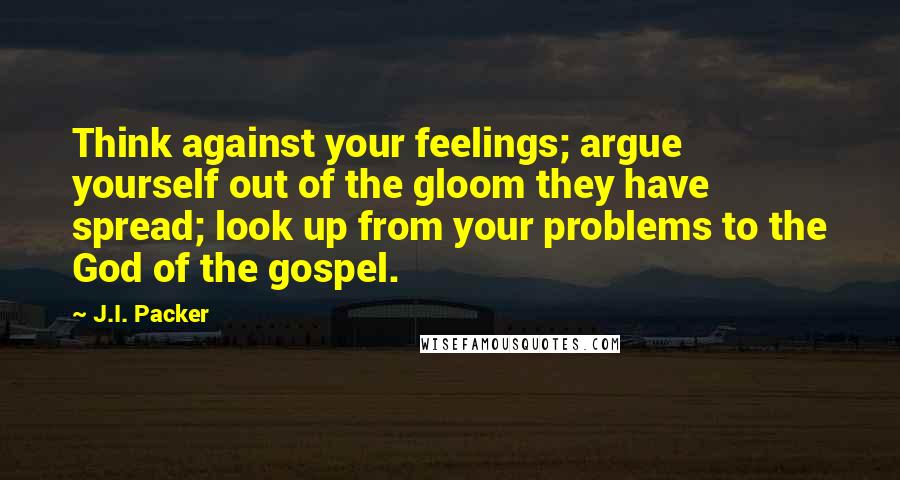 J.I. Packer Quotes: Think against your feelings; argue yourself out of the gloom they have spread; look up from your problems to the God of the gospel.