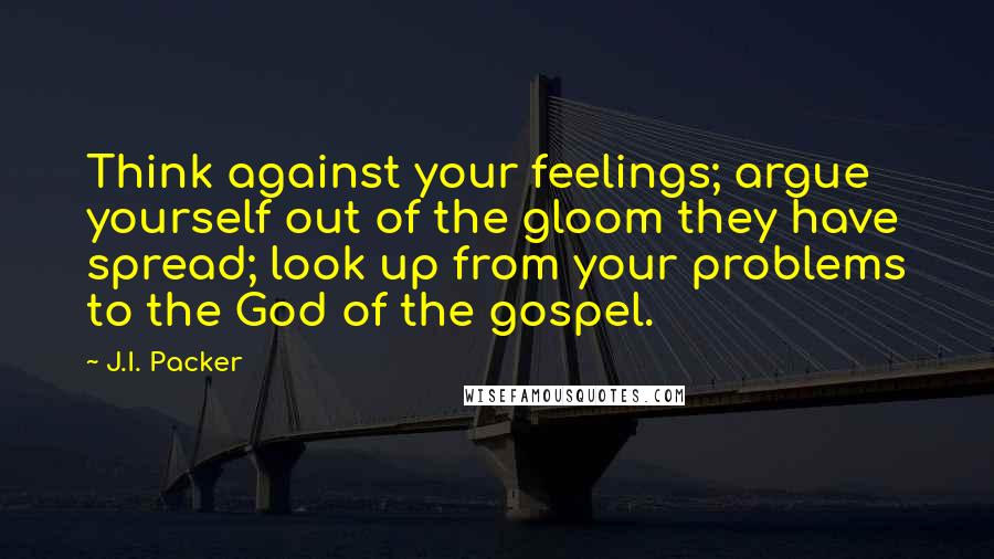J.I. Packer Quotes: Think against your feelings; argue yourself out of the gloom they have spread; look up from your problems to the God of the gospel.