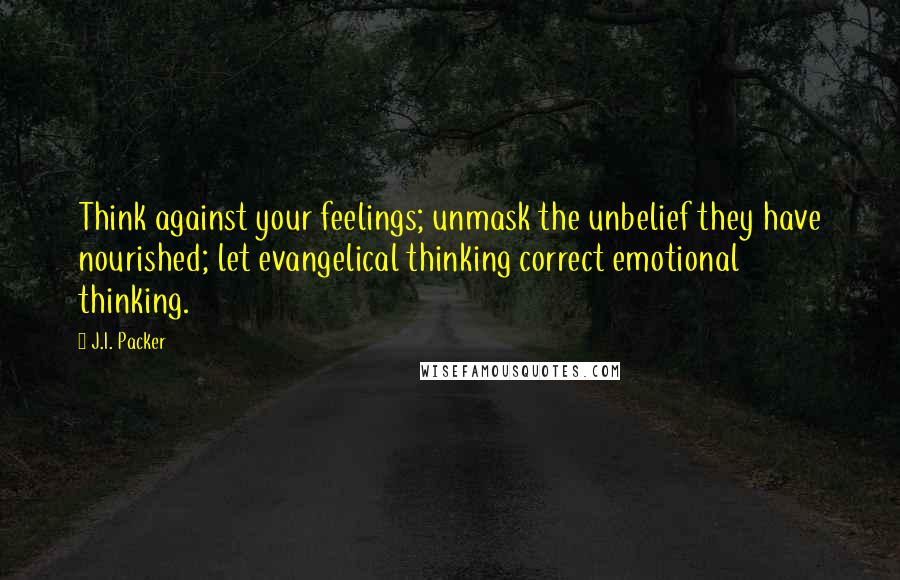 J.I. Packer Quotes: Think against your feelings; unmask the unbelief they have nourished; let evangelical thinking correct emotional thinking.