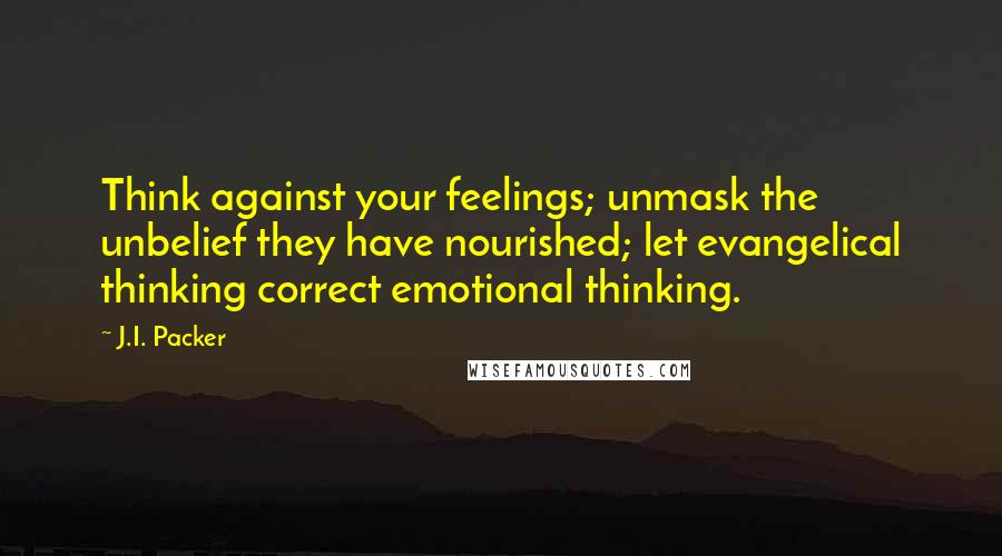 J.I. Packer Quotes: Think against your feelings; unmask the unbelief they have nourished; let evangelical thinking correct emotional thinking.