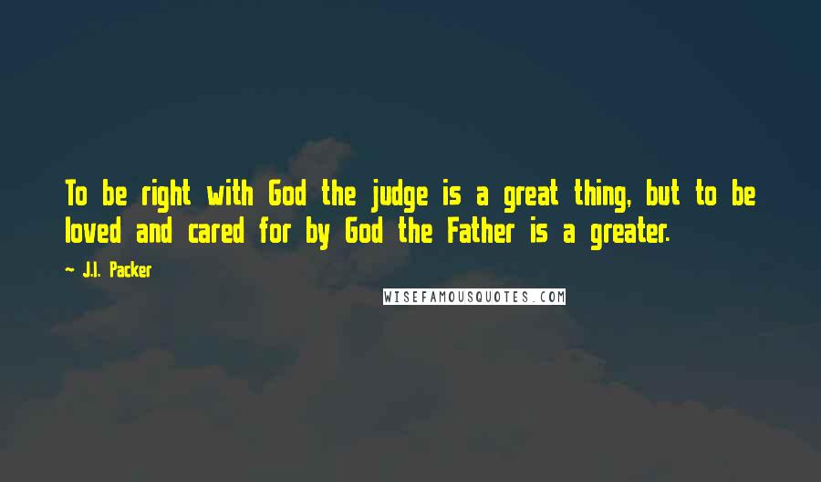 J.I. Packer Quotes: To be right with God the judge is a great thing, but to be loved and cared for by God the Father is a greater.