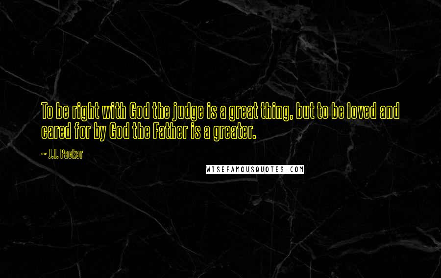 J.I. Packer Quotes: To be right with God the judge is a great thing, but to be loved and cared for by God the Father is a greater.