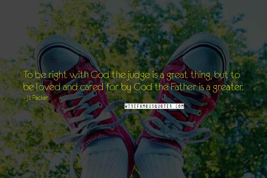 J.I. Packer Quotes: To be right with God the judge is a great thing, but to be loved and cared for by God the Father is a greater.