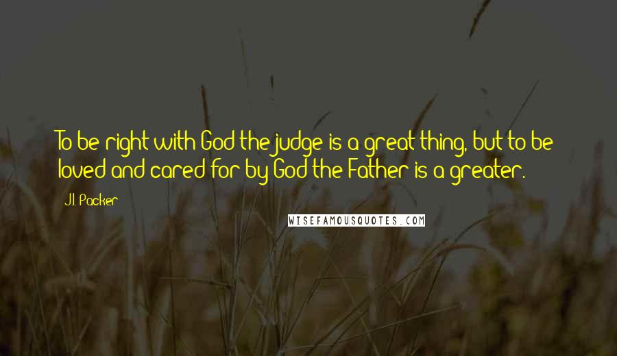 J.I. Packer Quotes: To be right with God the judge is a great thing, but to be loved and cared for by God the Father is a greater.